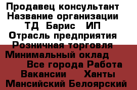 Продавец-консультант › Название организации ­ ТД "Барис", ИП › Отрасль предприятия ­ Розничная торговля › Минимальный оклад ­ 15 000 - Все города Работа » Вакансии   . Ханты-Мансийский,Белоярский г.